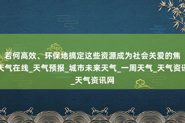 若何高效、环保地搞定这些资源成为社会关爱的焦点天气在线_天气预报_城市未来天气_一周天气_天气资讯网