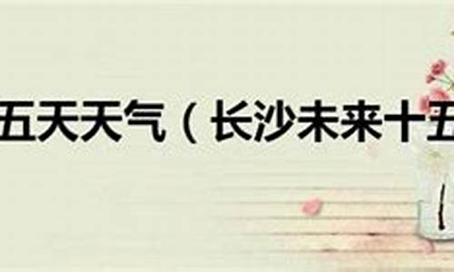 长沙市十五天之内的天气预报_长沙十五天的天气预报了